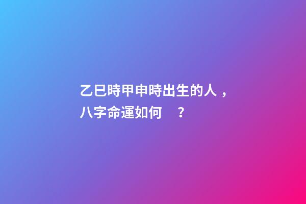 乙巳時甲申時出生的人，八字命運如何？